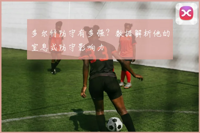 多尔特防守有多强？数据解析他的窒息式防守影响力