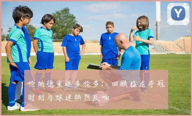 伦纳德重返多伦多：回顾猛龙夺冠时刻与球迷热烈反响