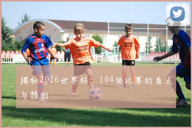 揭秘2026世界杯：104场比赛的看点与预测