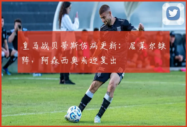 皇马战贝蒂斯伤病更新：居莱尔缺阵，阿森西奥或迎复出