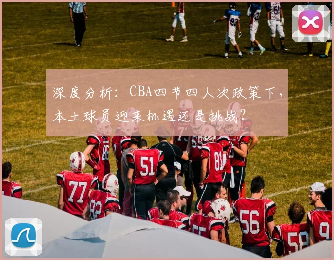 深度分析：CBA四节四人次政策下，本土球员迎来机遇还是挑战？