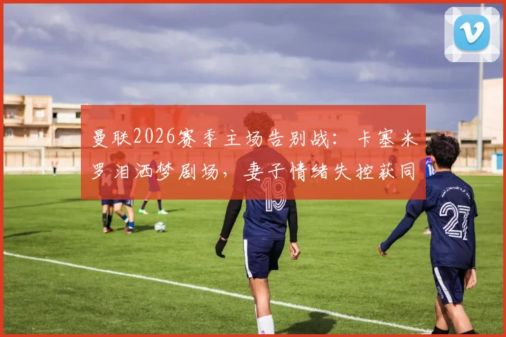 曼联2026赛季主场告别战：卡塞米罗泪洒梦剧场，妻子情绪失控获同行太太安慰