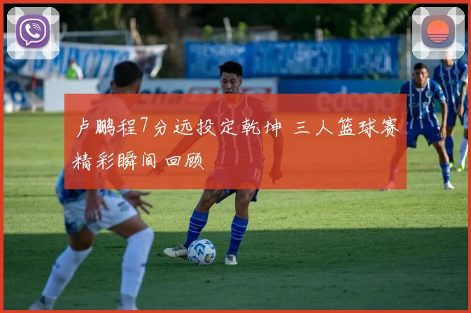 卢鹏程7分远投定乾坤 三人篮球赛精彩瞬间回顾