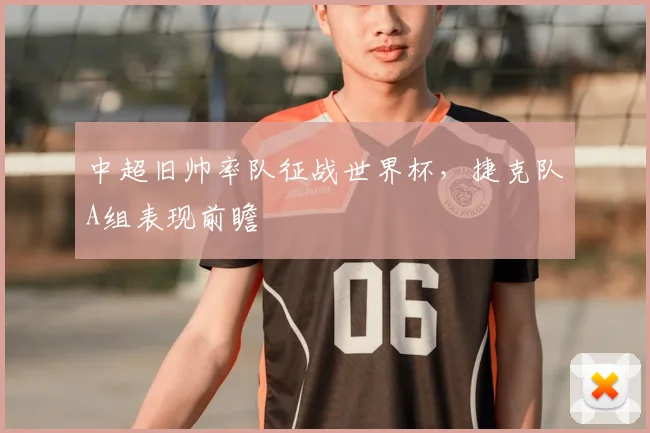 中超旧帅率队征战世界杯，捷克队A组表现前瞻