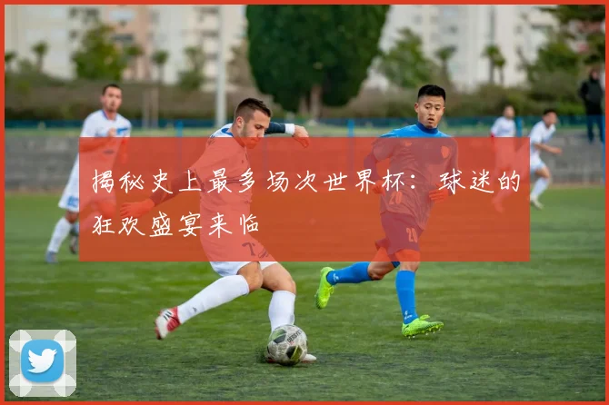 揭秘史上最多场次世界杯：球迷的狂欢盛宴来临