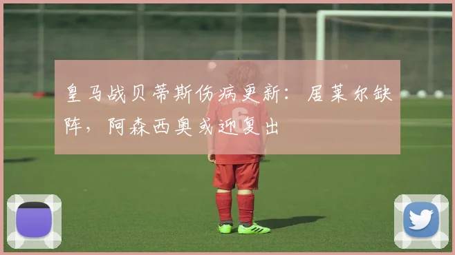 皇马战贝蒂斯伤病更新：居莱尔缺阵，阿森西奥或迎复出