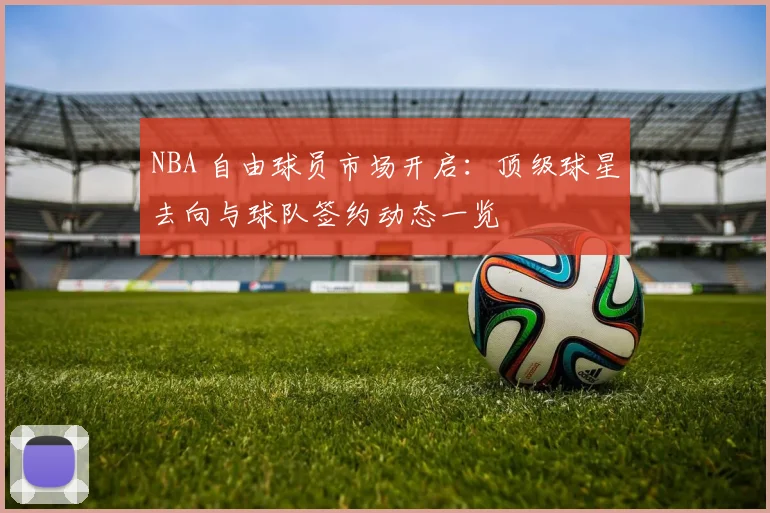 NBA 自由球员市场开启：顶级球星去向与球队签约动态一览