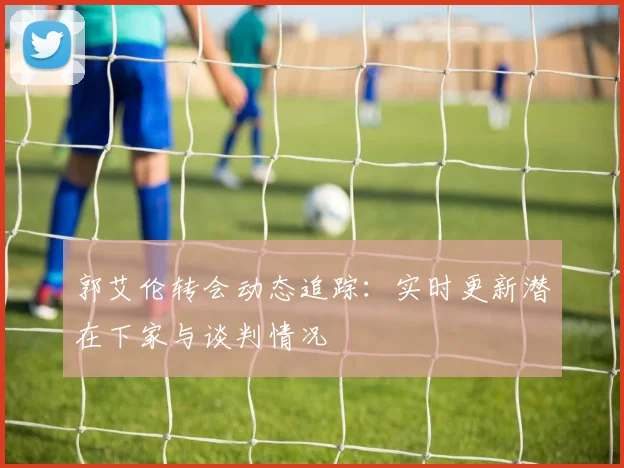 郭艾伦转会动态追踪：实时更新潜在下家与谈判情况
