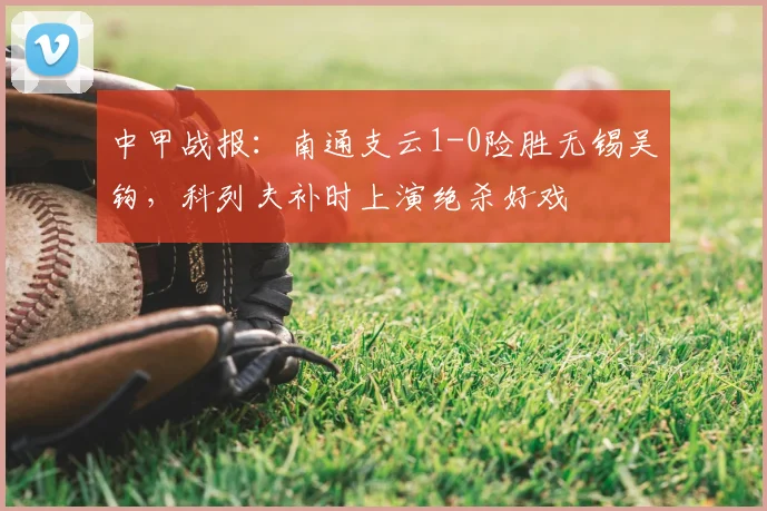 中甲战报：南通支云1-0险胜无锡吴钩，科列夫补时上演绝杀好戏