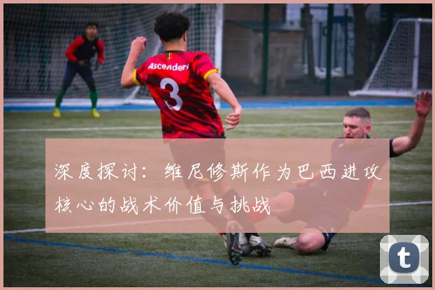 深度探讨：维尼修斯作为巴西进攻核心的战术价值与挑战