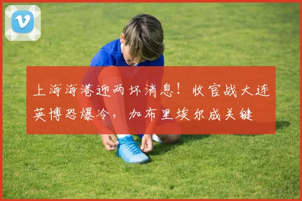 上海海港迎两坏消息！收官战大连英博恐爆冷，加布里埃尔成关键