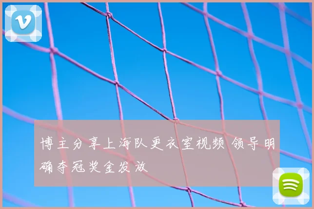博主分享上海队更衣室视频 领导明确夺冠奖金发放