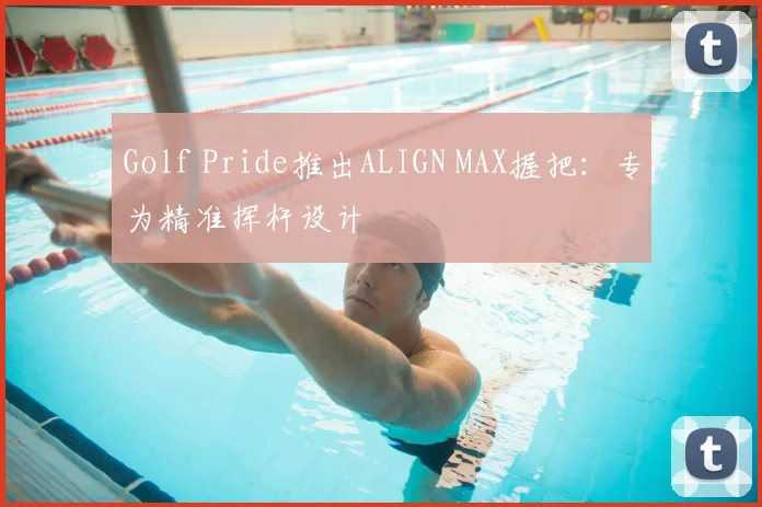 Golf Pride推出ALIGN MAX握把：专为精准挥杆设计