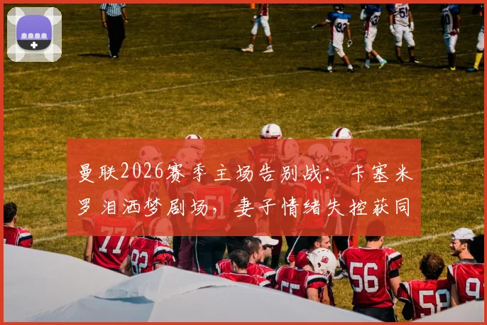 曼联2026赛季主场告别战：卡塞米罗泪洒梦剧场，妻子情绪失控获同行太太安慰