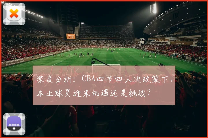 深度分析：CBA四节四人次政策下，本土球员迎来机遇还是挑战？